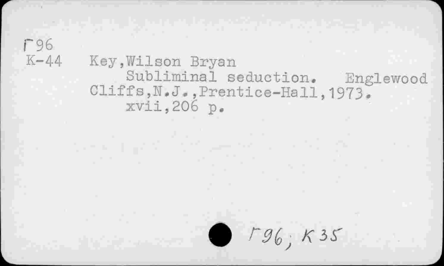 ﻿F96
K-44	Key,Wilson Bryan
Subliminal seduction. Englewood
Cliffs,N.J.,Prentice-Hall,1973.
xvii,206 p.